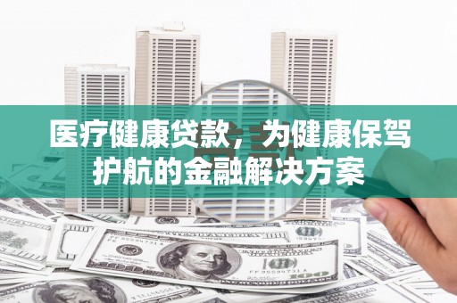 怒江医疗健康贷款，为健康保驾护航的金融解决方案