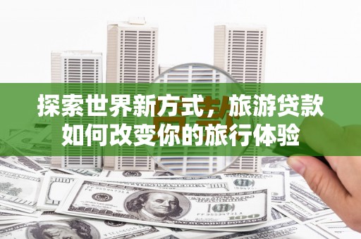 鄂托克前旗探索世界新方式，旅游贷款如何改变你的旅行体验